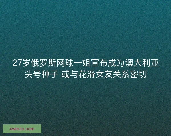 27岁俄罗斯网球一姐宣布成为澳大利亚头号种子 或与花滑女友关系密切